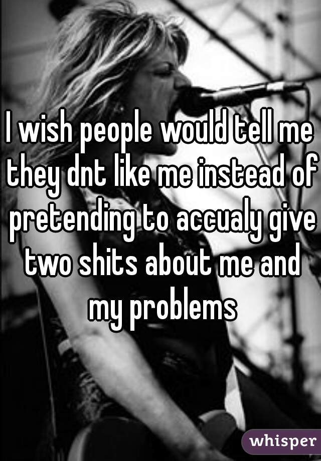 I wish people would tell me they dnt like me instead of pretending to accualy give two shits about me and my problems