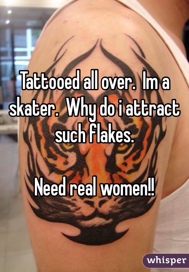 Tattooed all over.  Im a skater.  Why do i attract such flakes. 

Need real women!!