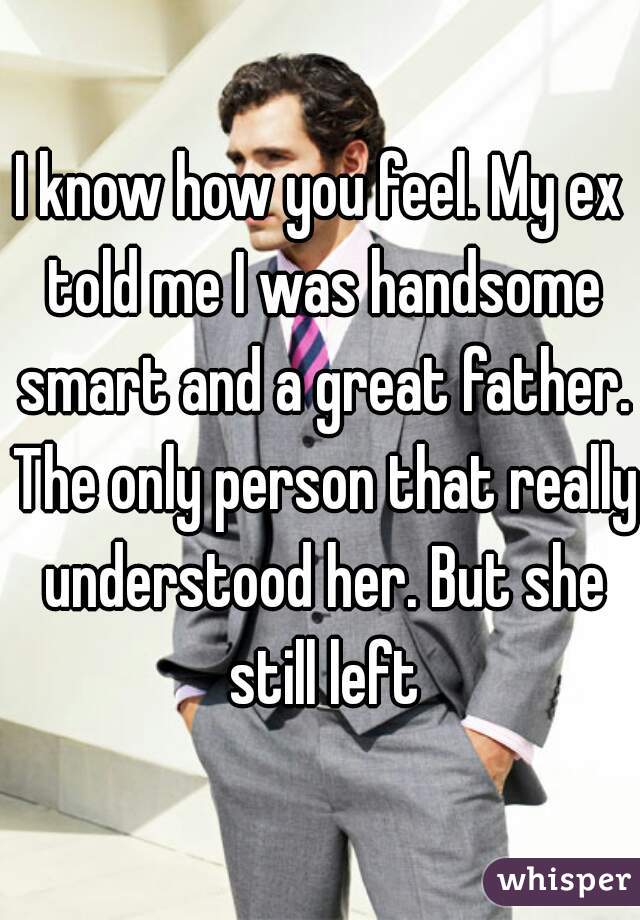 I know how you feel. My ex told me I was handsome smart and a great father. The only person that really understood her. But she still left