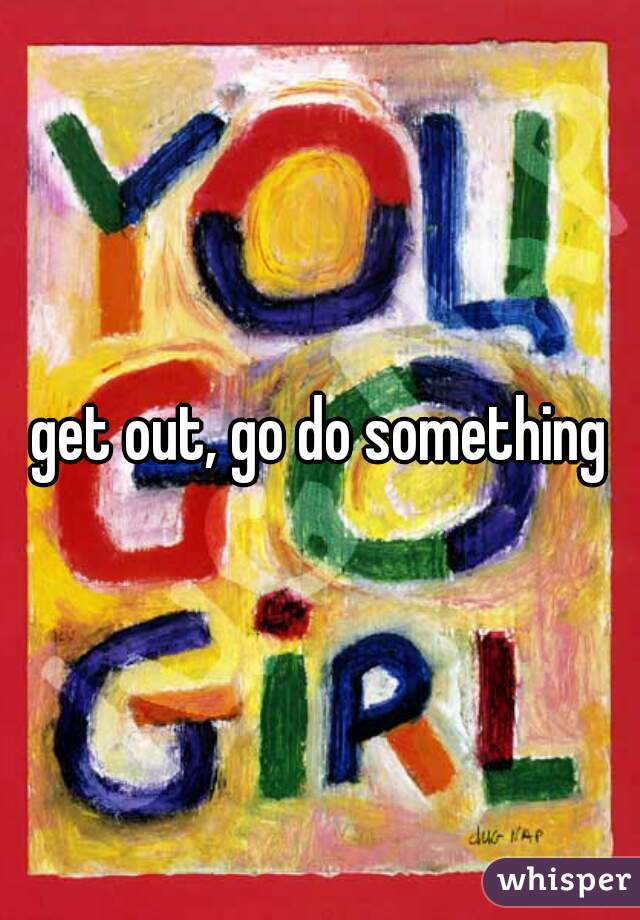 get out, go do something