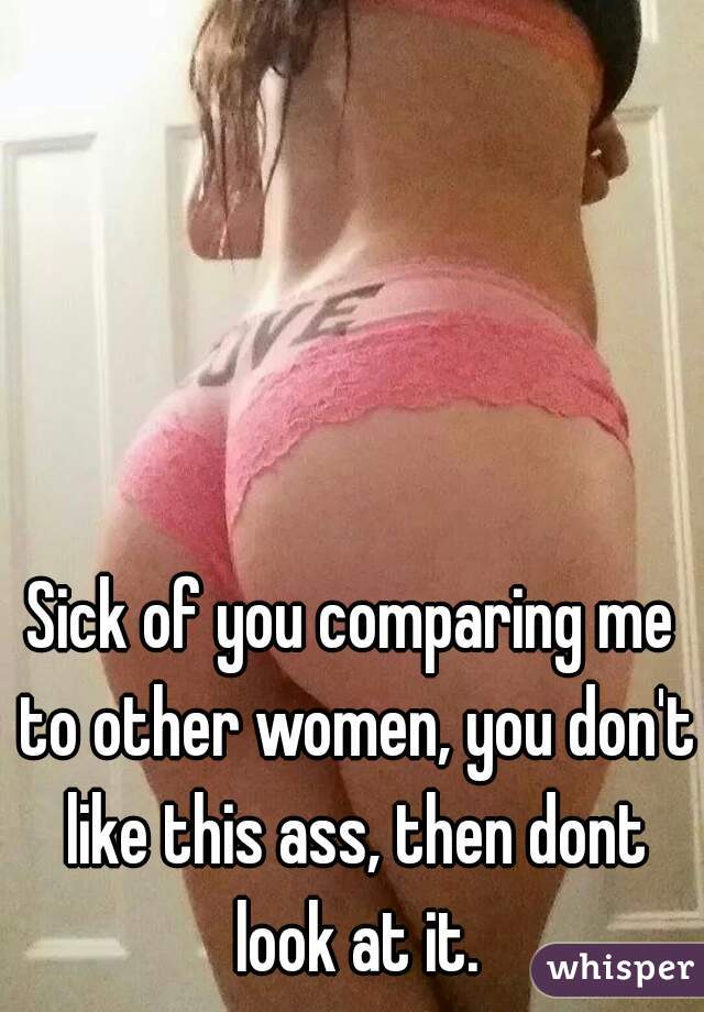 Sick of you comparing me to other women, you don't like this ass, then dont look at it.