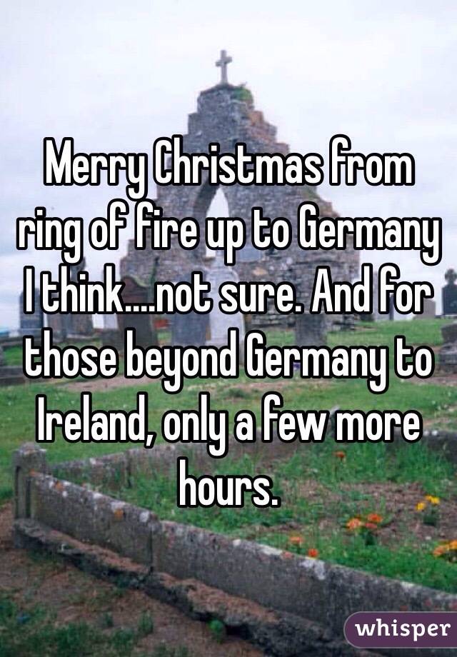 Merry Christmas from ring of fire up to Germany I think....not sure. And for those beyond Germany to Ireland, only a few more hours. 