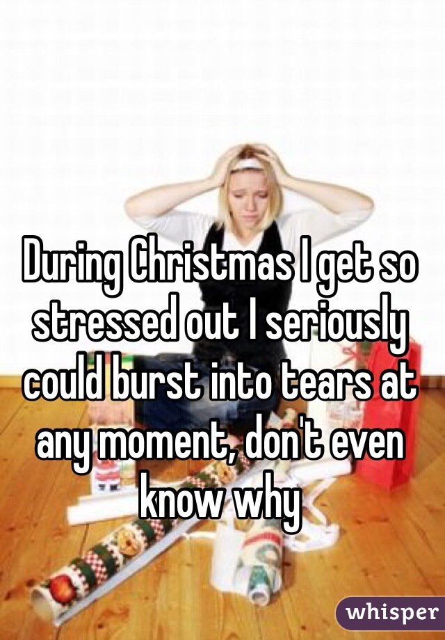 During Christmas I get so stressed out I seriously could burst into tears at any moment, don't even know why