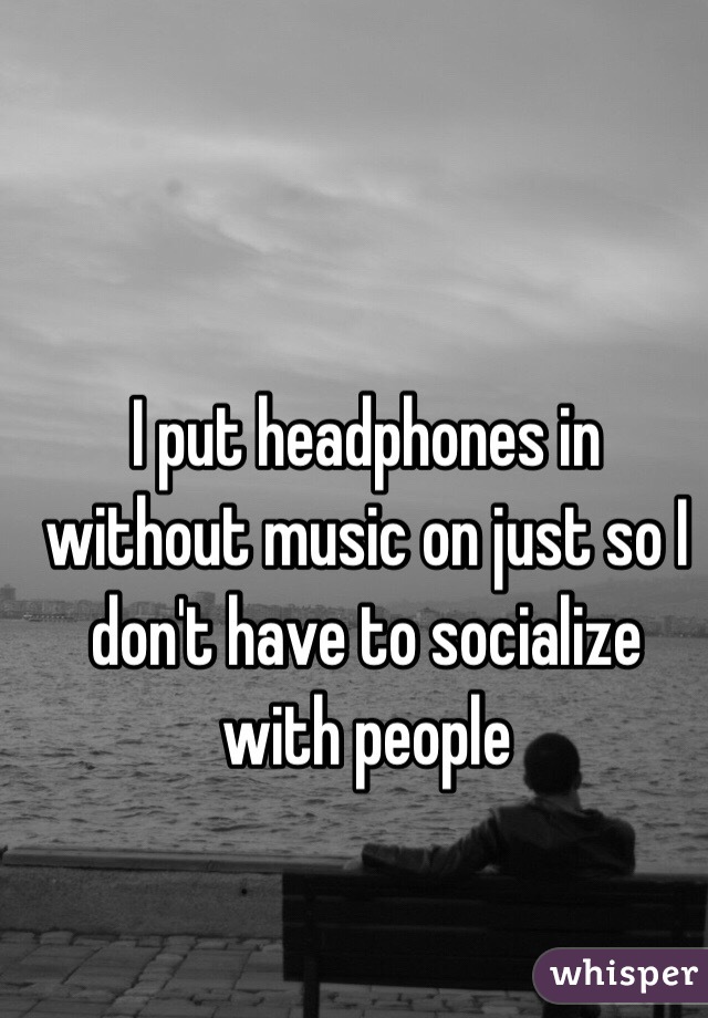 I put headphones in without music on just so I don't have to socialize with people 