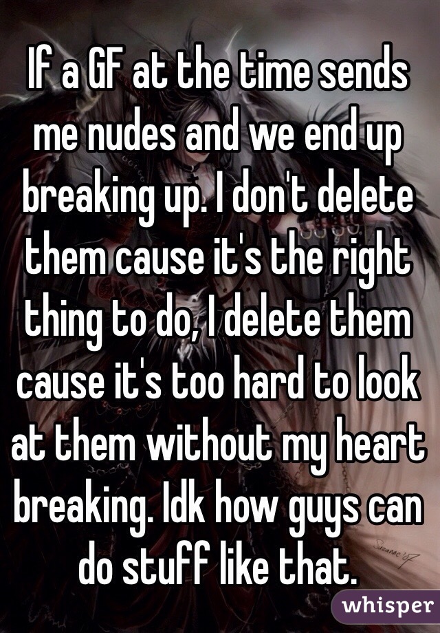 If a GF at the time sends me nudes and we end up breaking up. I don't delete them cause it's the right thing to do, I delete them cause it's too hard to look at them without my heart breaking. Idk how guys can do stuff like that. 