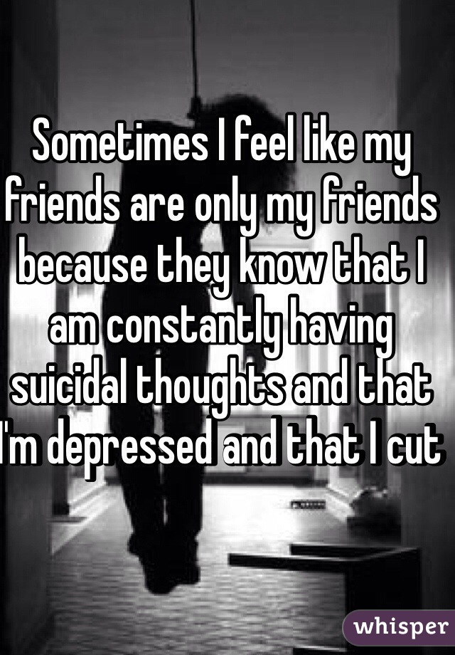 Sometimes I feel like my friends are only my friends because they know that I am constantly having suicidal thoughts and that I'm depressed and that I cut 