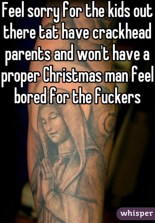 Feel sorry for the kids out there tat have crackhead parents and won't have a proper Christmas man feel bored for the fuckers 