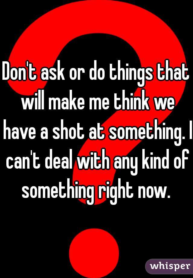 Don't ask or do things that will make me think we have a shot at something. I can't deal with any kind of something right now. 