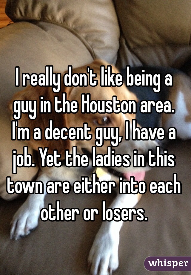 I really don't like being a guy in the Houston area. I'm a decent guy, I have a job. Yet the ladies in this town are either into each other or losers.