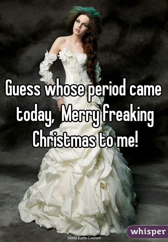 Guess whose period came today,  Merry freaking Christmas to me!