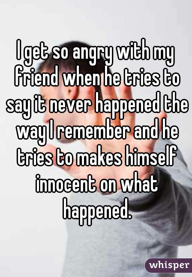 I get so angry with my friend when he tries to say it never happened the way I remember and he tries to makes himself innocent on what happened.