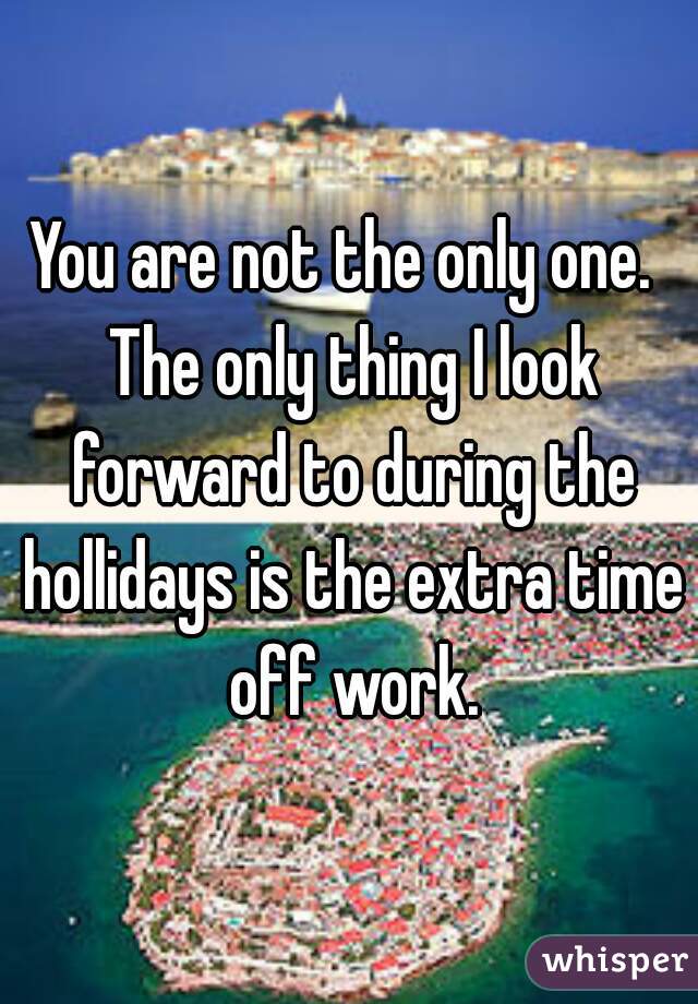 You are not the only one.  The only thing I look forward to during the hollidays is the extra time off work.