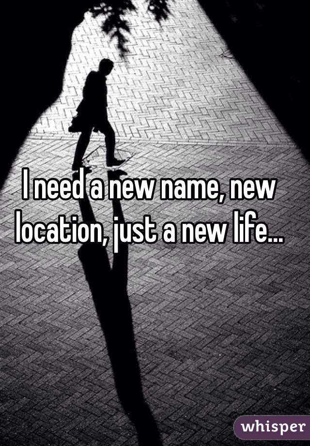 I need a new name, new location, just a new life...