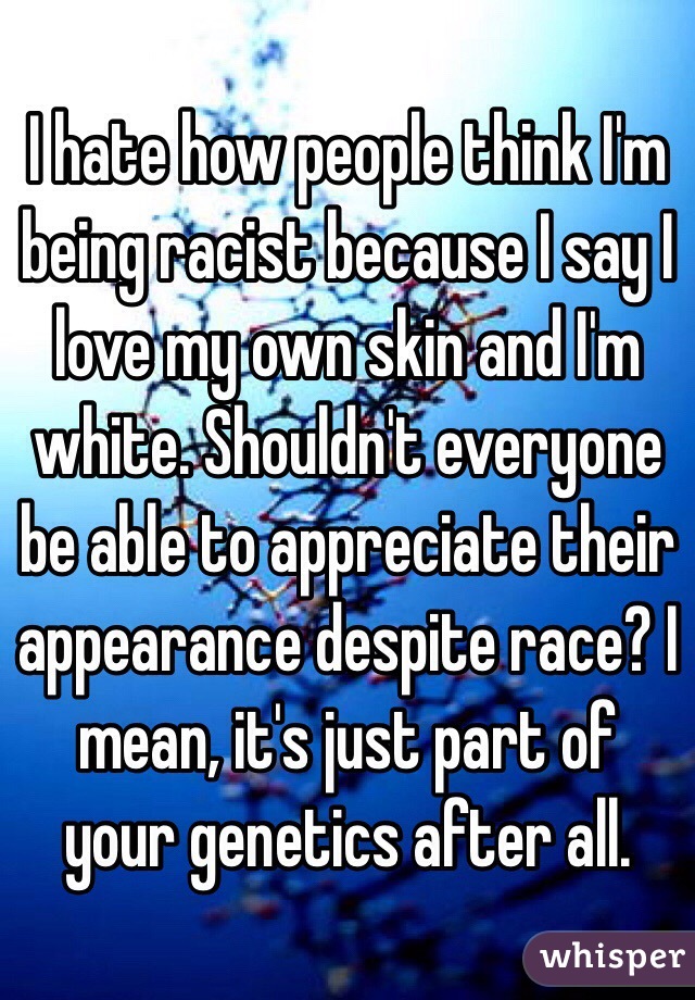 I hate how people think I'm being racist because I say I love my own skin and I'm white. Shouldn't everyone be able to appreciate their appearance despite race? I mean, it's just part of your genetics after all.