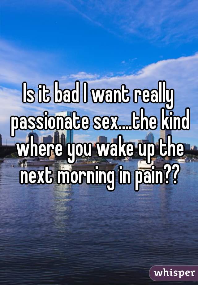 Is it bad I want really passionate sex....the kind where you wake up the next morning in pain??