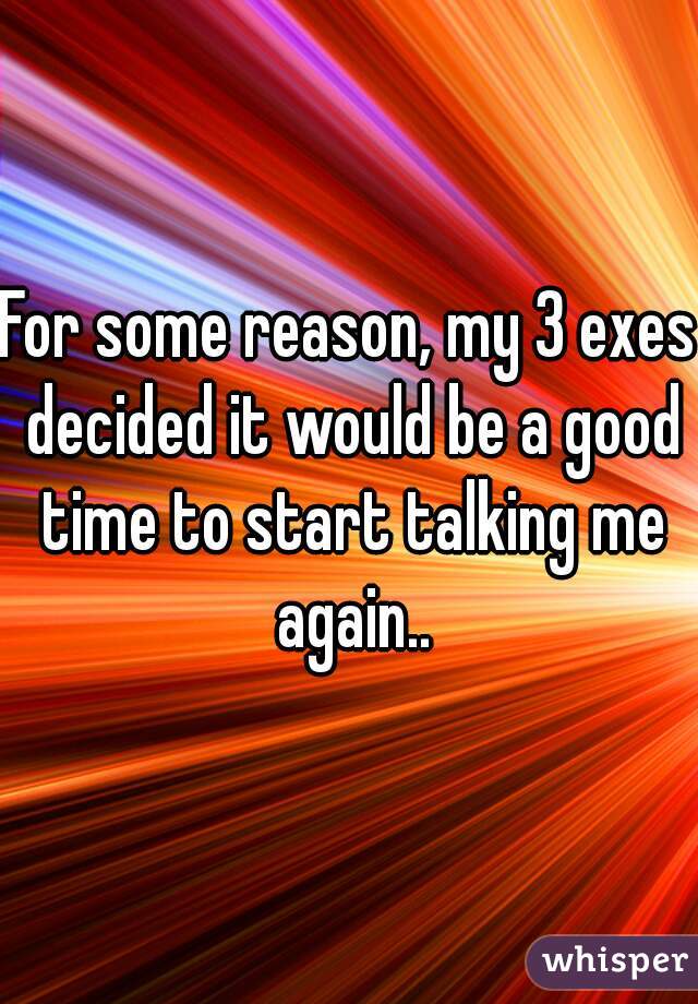 For some reason, my 3 exes decided it would be a good time to start talking me again..