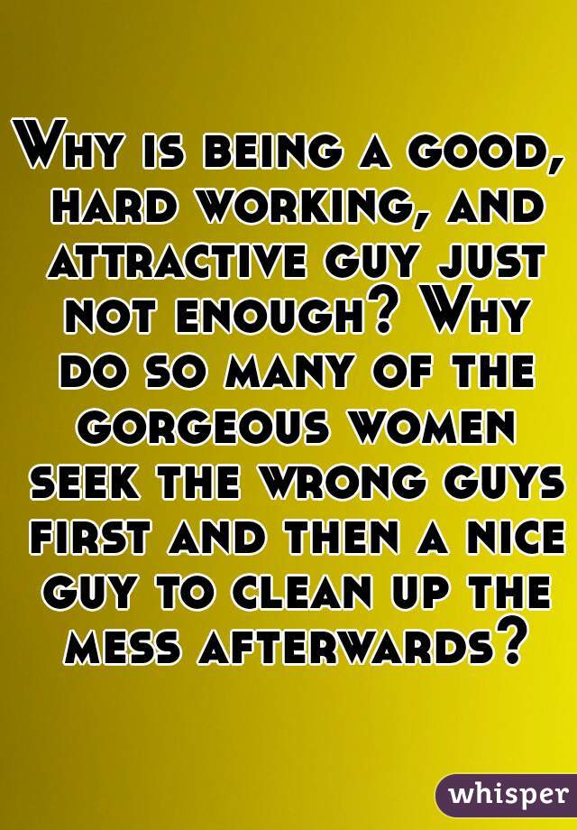 Why is being a good, hard working, and attractive guy just not enough? Why do so many of the gorgeous women seek the wrong guys first and then a nice guy to clean up the mess afterwards?