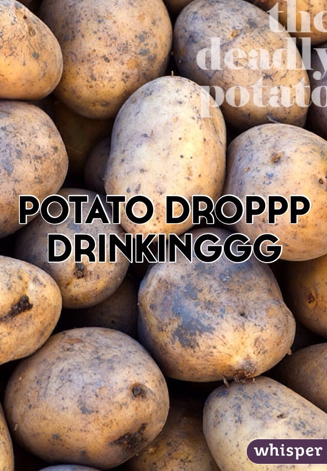 POTATO DROPPP 
DRINKINGGG