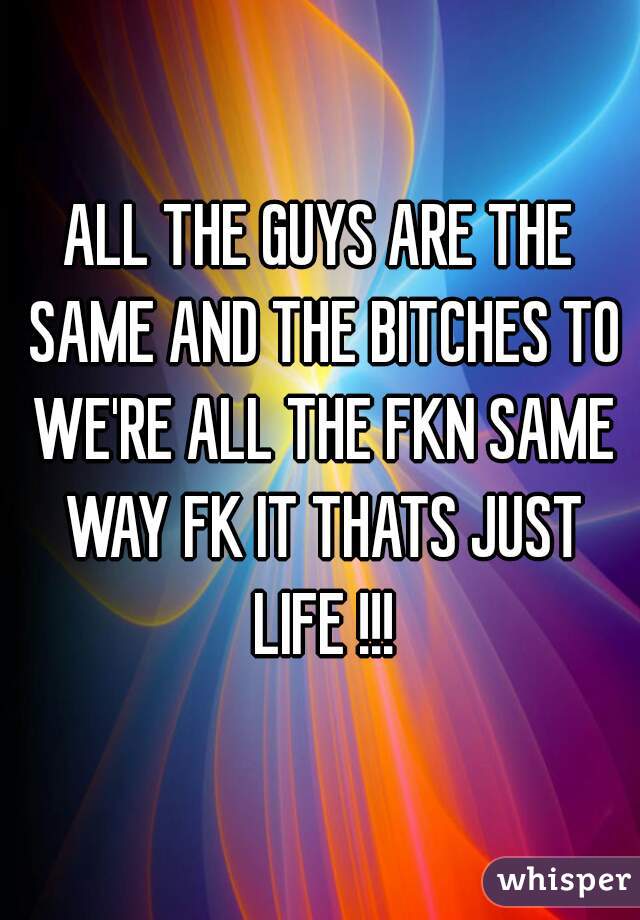 ALL THE GUYS ARE THE SAME AND THE BITCHES TO WE'RE ALL THE FKN SAME WAY FK IT THATS JUST LIFE !!!