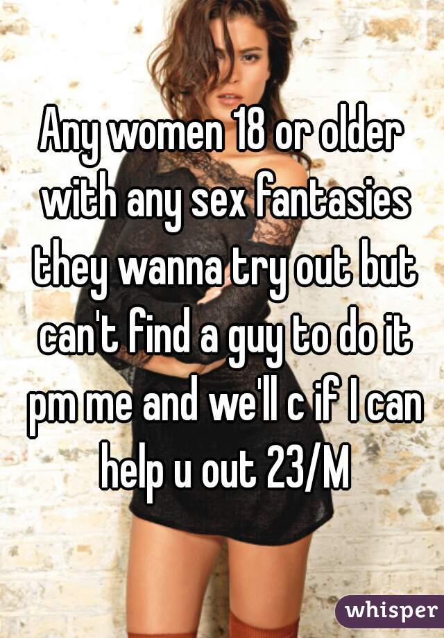 Any women 18 or older with any sex fantasies they wanna try out but can't find a guy to do it pm me and we'll c if I can help u out 23/M