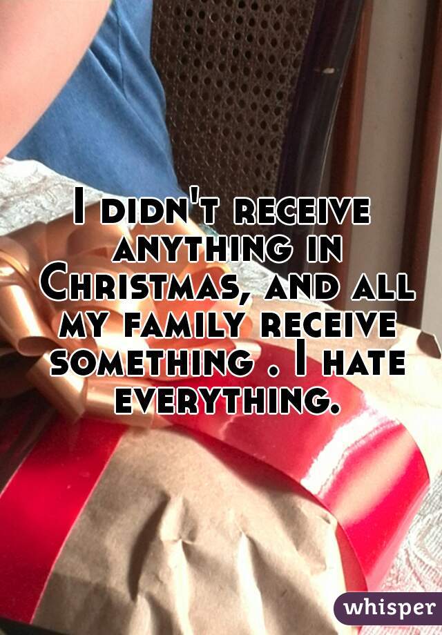 I didn't receive anything in Christmas, and all my family receive something . I hate everything.