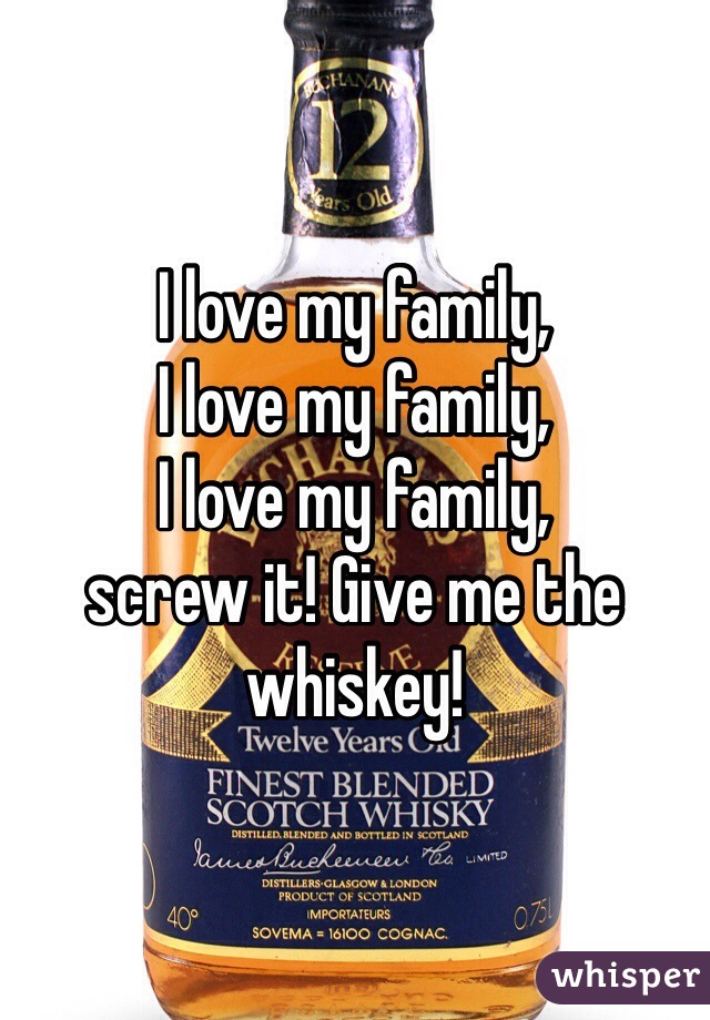 I love my family,
I love my family,
I love my family,
screw it! Give me the whiskey!