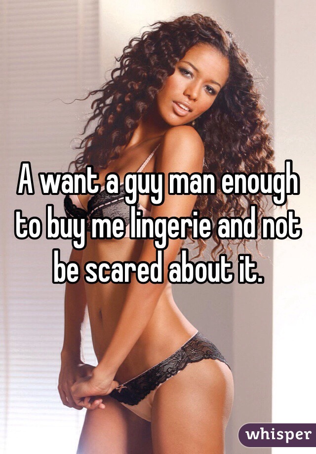 A want a guy man enough to buy me lingerie and not be scared about it. 