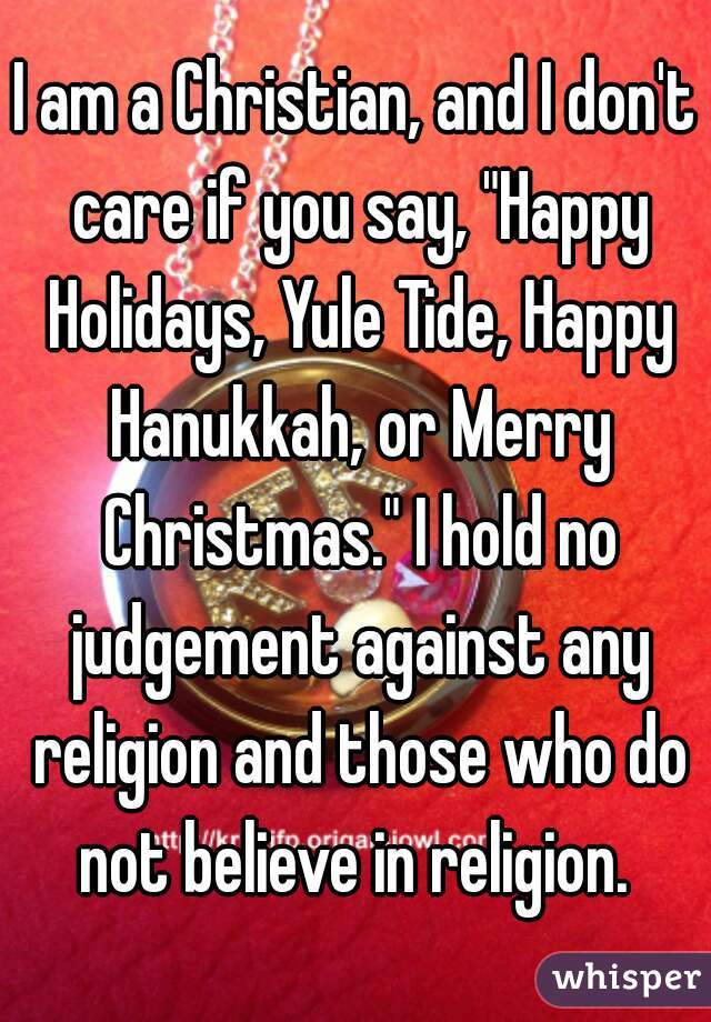 I am a Christian, and I don't care if you say, "Happy Holidays, Yule Tide, Happy Hanukkah, or Merry Christmas." I hold no judgement against any religion and those who do not believe in religion. 