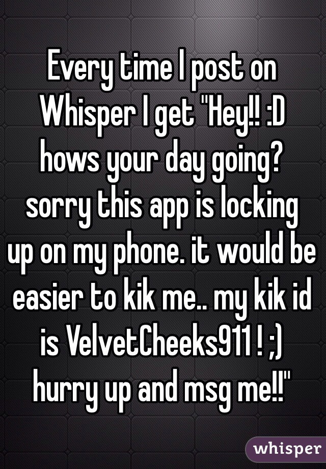 Every time I post on Whisper I get "Hey!! :D hows your day going?
 sorry this app is locking up on my phone. it would be easier to kik me.. my kik id is VelvetCheeks911 ! ;)
hurry up and msg me!!"