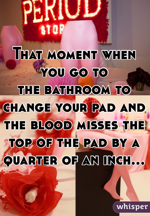 That moment when you go to
the bathroom to change your pad and the blood misses the top of the pad by a quarter of an inch...