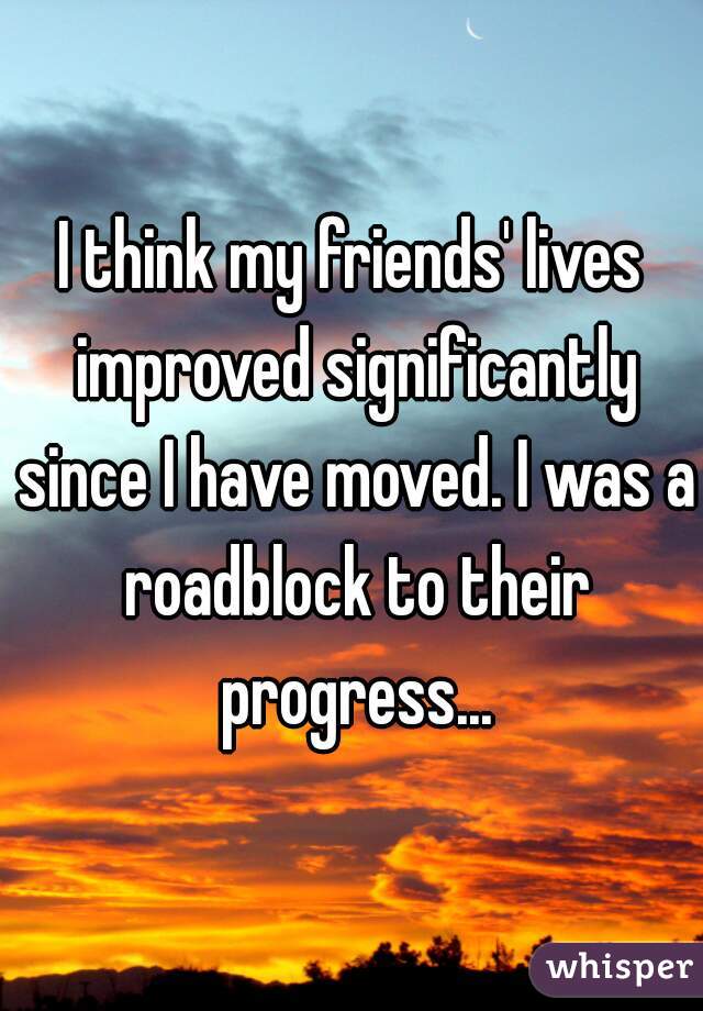 I think my friends' lives improved significantly since I have moved. I was a roadblock to their progress...