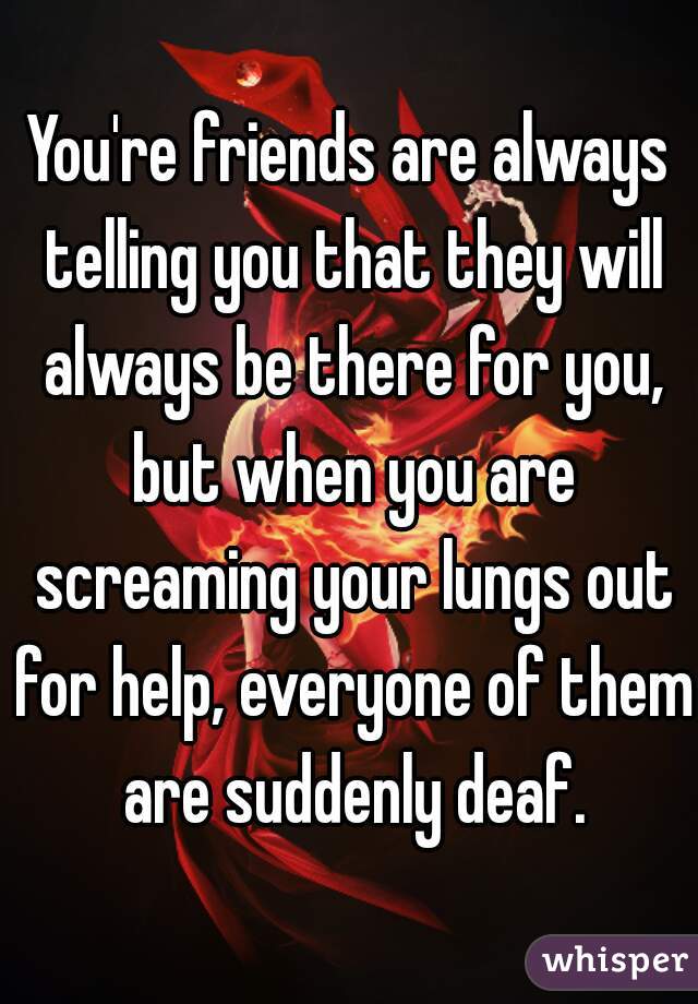 You're friends are always telling you that they will always be there for you, but when you are screaming your lungs out for help, everyone of them are suddenly deaf.