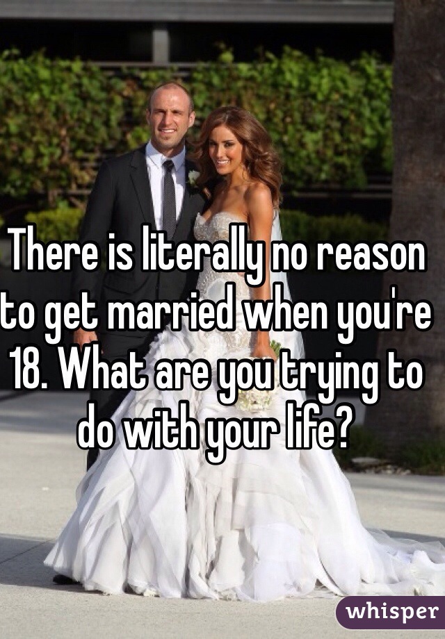 There is literally no reason to get married when you're 18. What are you trying to do with your life?