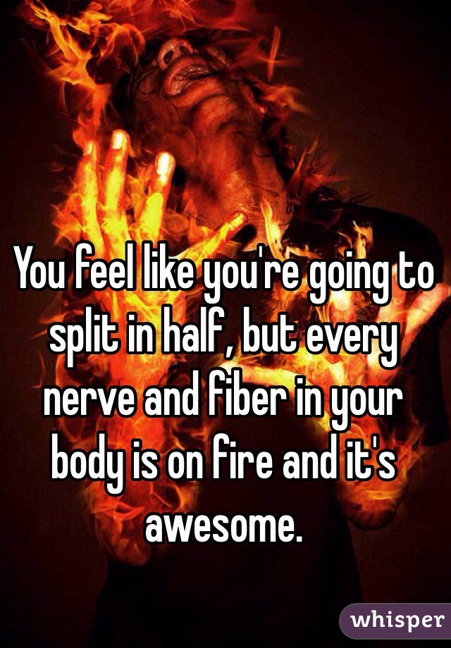 You feel like you're going to split in half, but every nerve and fiber in your body is on fire and it's awesome.