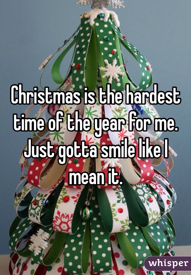 Christmas is the hardest time of the year for me. Just gotta smile like I mean it.