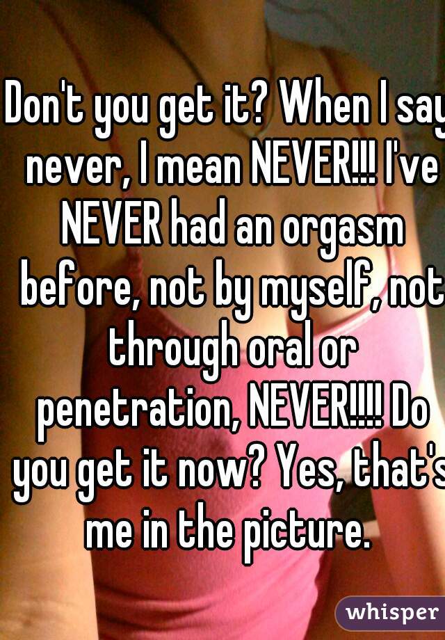 Don't you get it? When I say never, I mean NEVER!!! I've NEVER had an orgasm before, not by myself, not through oral or penetration, NEVER!!!! Do you get it now? Yes, that's me in the picture. 