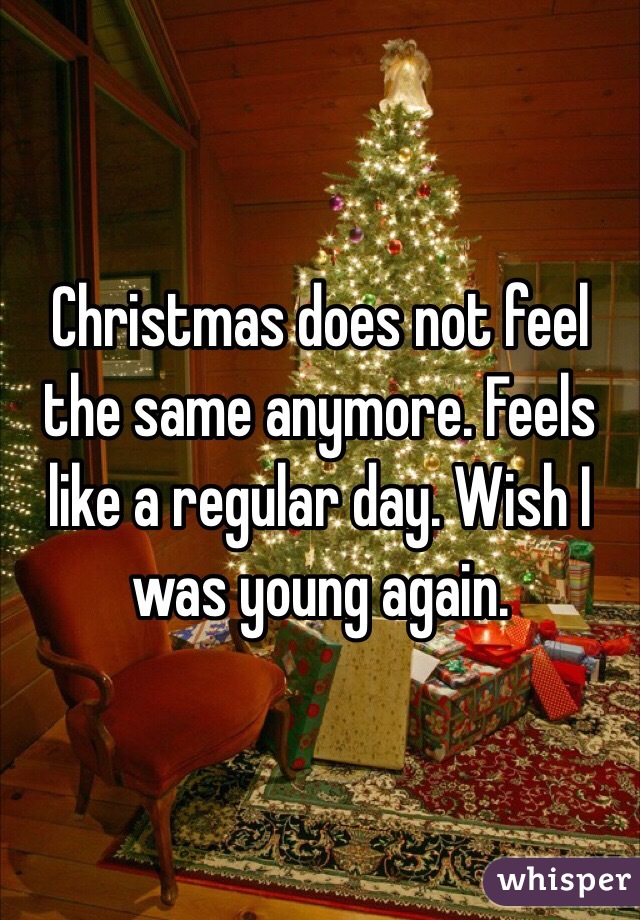 Christmas does not feel the same anymore. Feels like a regular day. Wish I was young again.