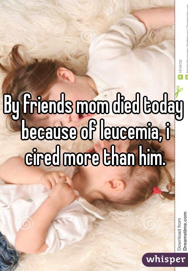 By friends mom died today because of leucemia, i cired more than him.