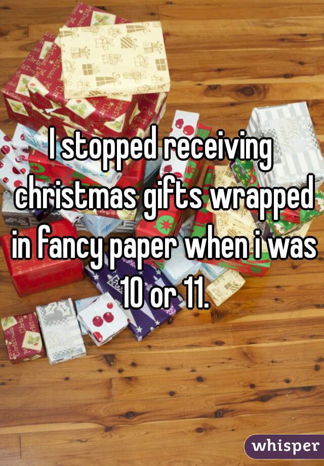 I stopped receiving christmas gifts wrapped in fancy paper when i was 10 or 11.