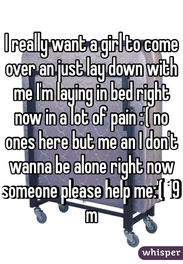 I really want a girl to come over an just lay down with me I'm laying in bed right now in a lot of pain :'( no ones here but me an I don't wanna be alone right now someone please help me:'( 19 m 