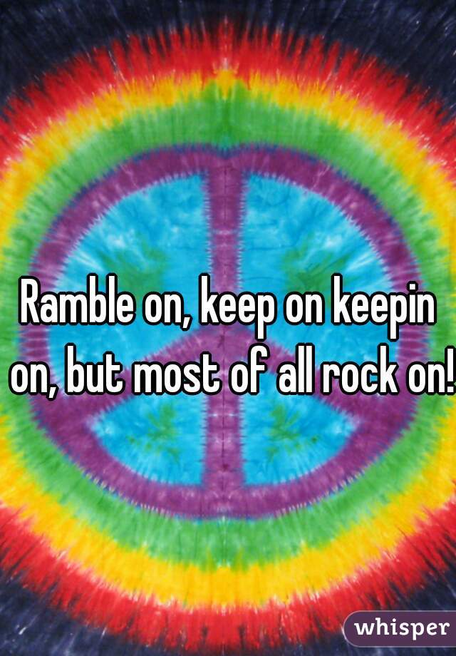 Ramble on, keep on keepin on, but most of all rock on!