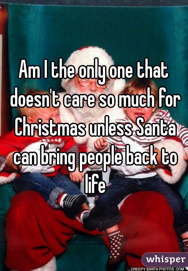 Am I the only one that doesn't care so much for Christmas unless Santa can bring people back to life