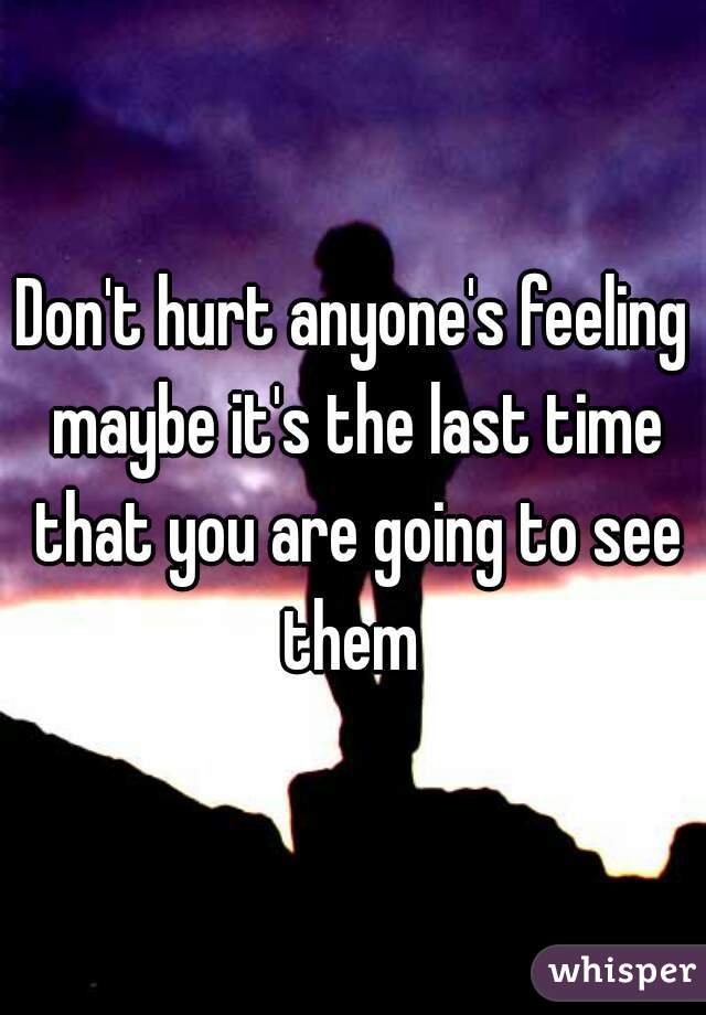 Don't hurt anyone's feeling maybe it's the last time that you are going to see them 