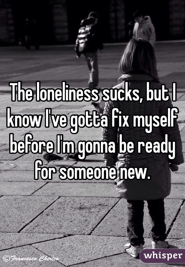 The loneliness sucks, but I know I've gotta fix myself before I'm gonna be ready for someone new. 