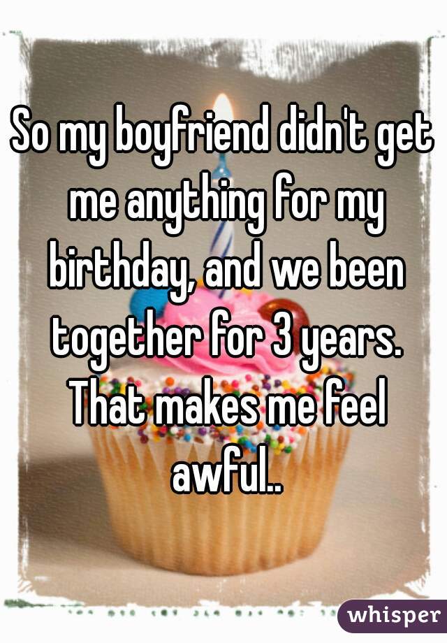 So my boyfriend didn't get me anything for my birthday, and we been together for 3 years. That makes me feel awful..