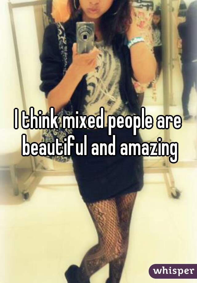 I think mixed people are beautiful and amazing