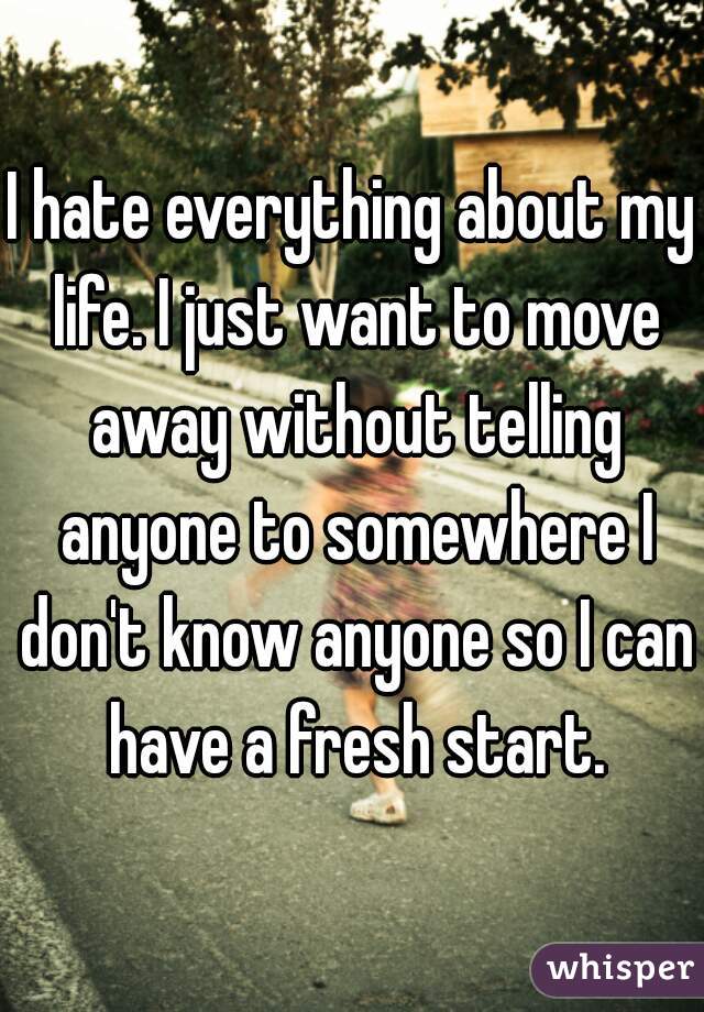 I hate everything about my life. I just want to move away without telling anyone to somewhere I don't know anyone so I can have a fresh start.