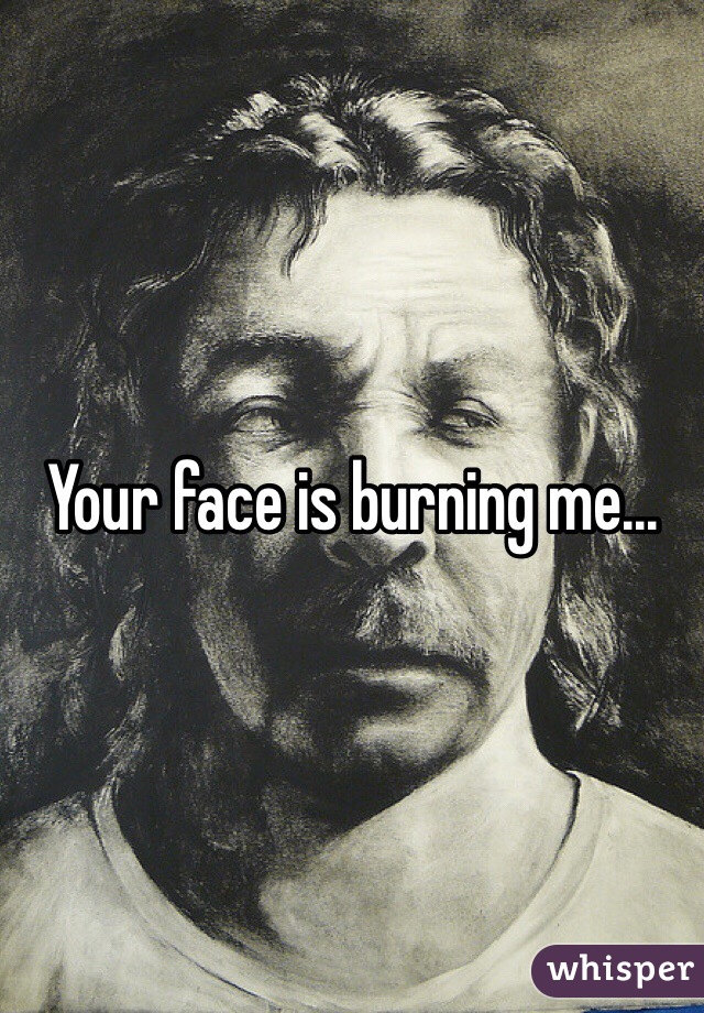 Your face is burning me...