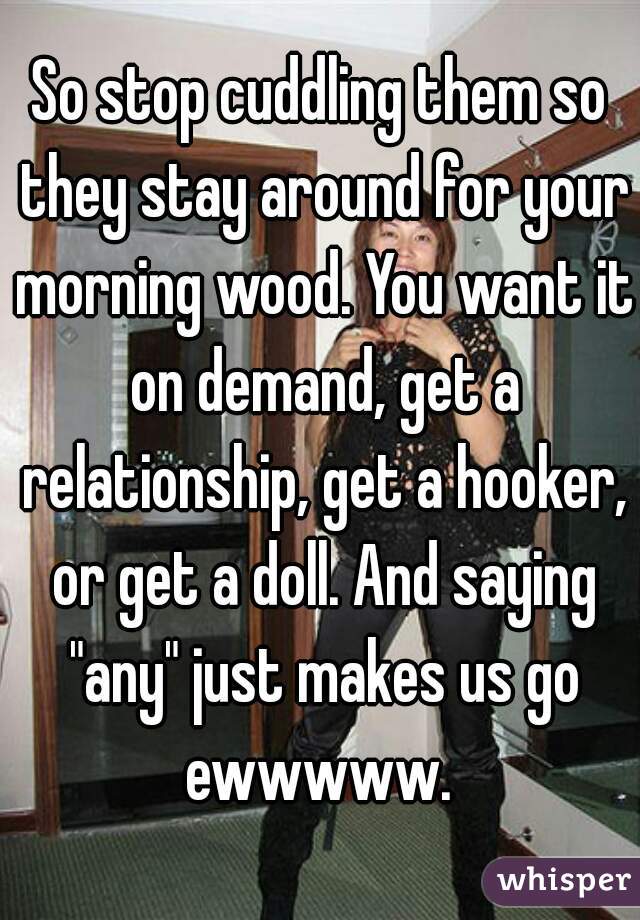 So stop cuddling them so they stay around for your morning wood. You want it on demand, get a relationship, get a hooker, or get a doll. And saying "any" just makes us go ewwwww. 