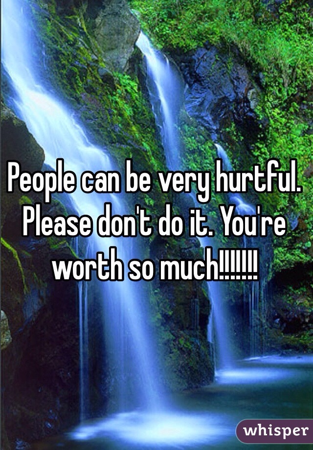 People can be very hurtful. Please don't do it. You're worth so much!!!!!!!